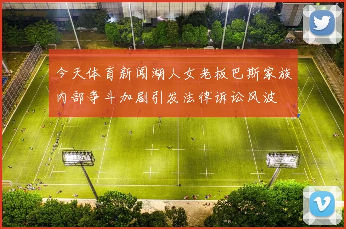 今天体育新闻湖人女老板巴斯家族内部争斗加剧引发法律诉讼风波