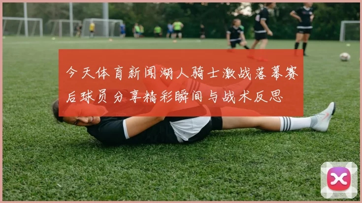 今天体育新闻湖人骑士激战落幕赛后球员分享精彩瞬间与战术反思
