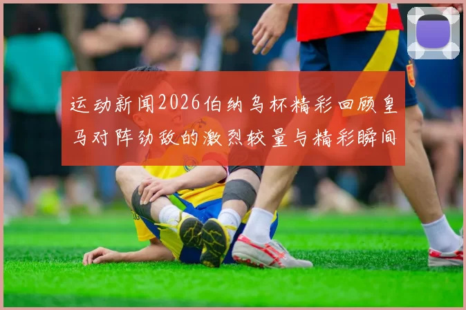 运动新闻2026伯纳乌杯精彩回顾皇马对阵劲敌的激烈较量与精彩瞬间分析