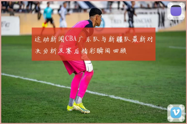 运动新闻CBA广东队与新疆队最新对决分析及赛后精彩瞬间回顾