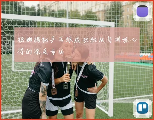 杨娜揭秘乒乓球成功秘诀与训练心得的深度专访