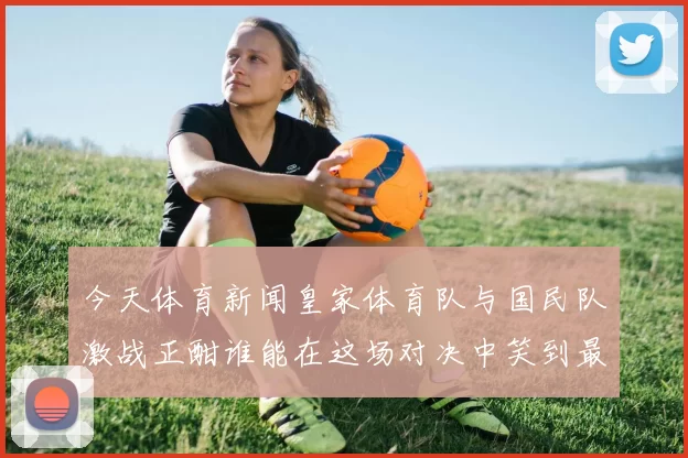 今天体育新闻皇家体育队与国民队激战正酣谁能在这场对决中笑到最后