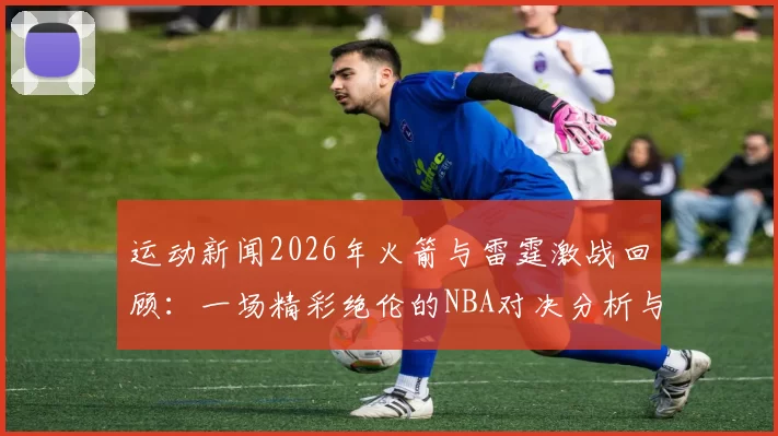 运动新闻2026年火箭与雷霆激战回顾：一场精彩绝伦的NBA对决分析与亮点总结