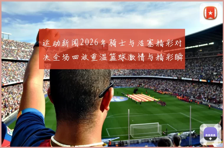 运动新闻2026年骑士与活塞精彩对决全场回放重温篮球激情与精彩瞬间