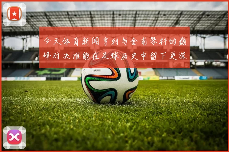 今天体育新闻亨利与舍甫琴科的巅峰对决谁能在足球历史中留下更深印记