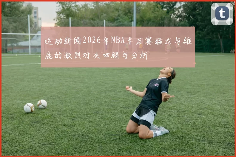 运动新闻2026年NBA季后赛猛龙与雄鹿的激烈对决回顾与分析