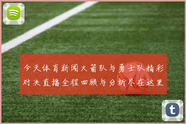 今天体育新闻火箭队与勇士队精彩对决直播全程回顾与分析尽在这里